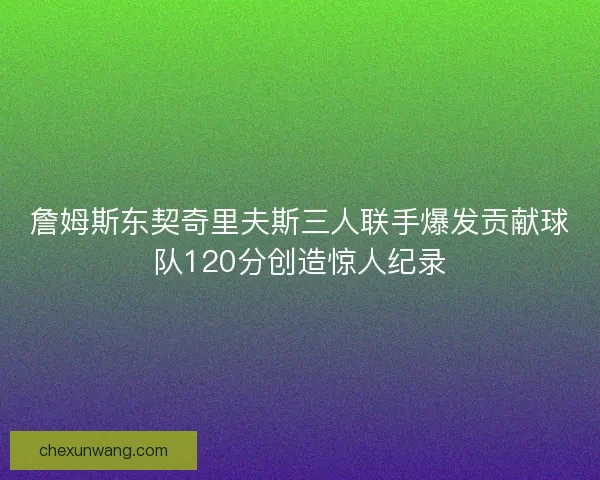 詹姆斯东契奇里夫斯三人联手爆发贡献球队120分创造惊人纪录