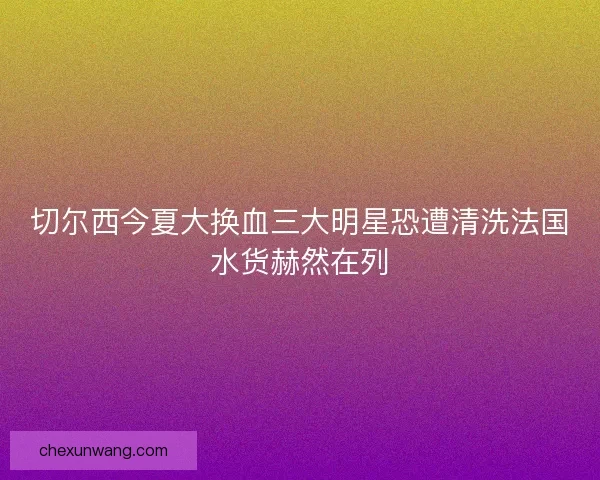切尔西今夏大换血三大明星恐遭清洗法国水货赫然在列