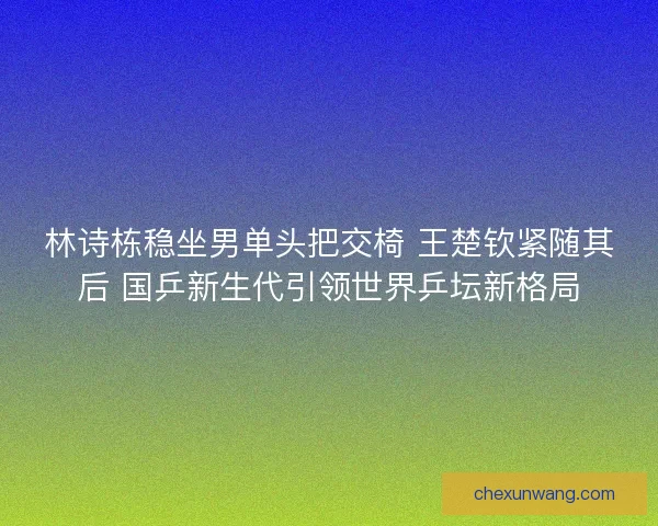 林诗栋稳坐男单头把交椅 王楚钦紧随其后 国乒新生代引领世界乒坛新格局