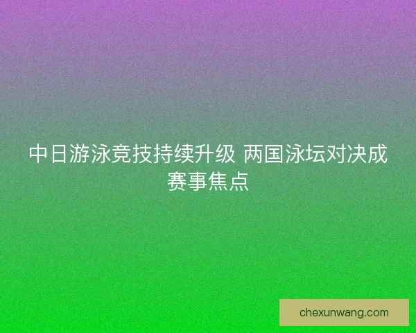 中日游泳竞技持续升级 两国泳坛对决成赛事焦点