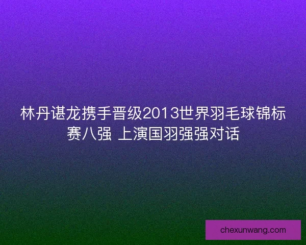 林丹谌龙携手晋级2013世界羽毛球锦标赛八强 上演国羽强强对话