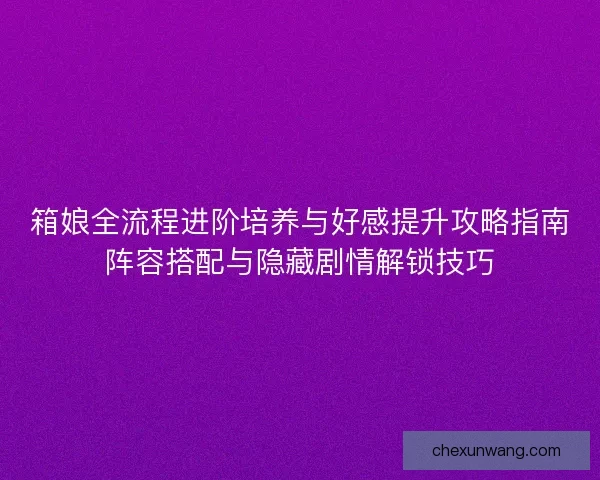箱娘全流程进阶培养与好感提升攻略指南阵容搭配与隐藏剧情解锁技巧