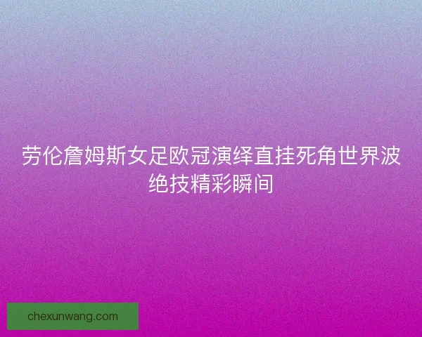 劳伦詹姆斯女足欧冠演绎直挂死角世界波绝技精彩瞬间