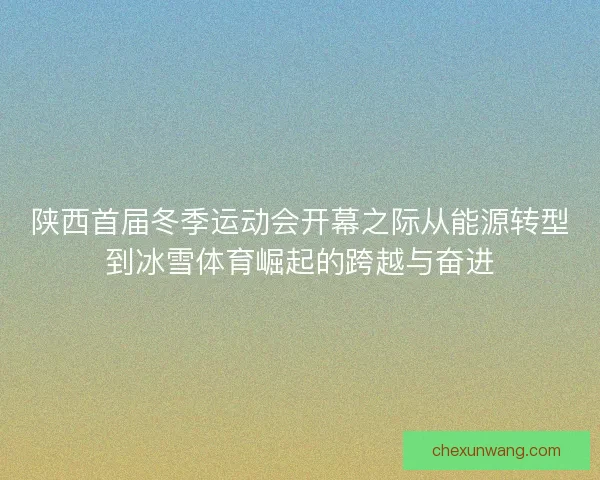 陕西首届冬季运动会开幕之际从能源转型到冰雪体育崛起的跨越与奋进