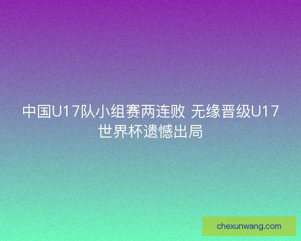中国U17队小组赛两连败 无缘晋级U17世界杯遗憾出局