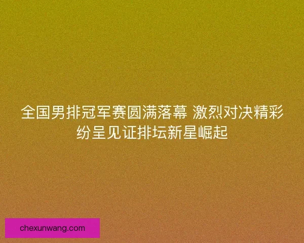全国男排冠军赛圆满落幕 激烈对决精彩纷呈见证排坛新星崛起