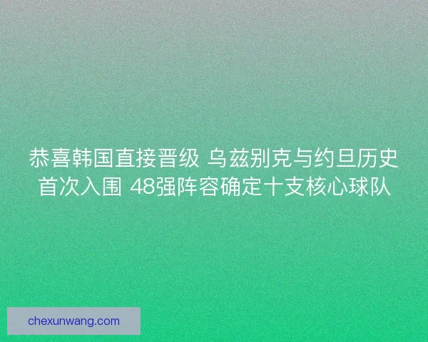 恭喜韩国直接晋级 乌兹别克与约旦历史首次入围 48强阵容确定十支核心球队