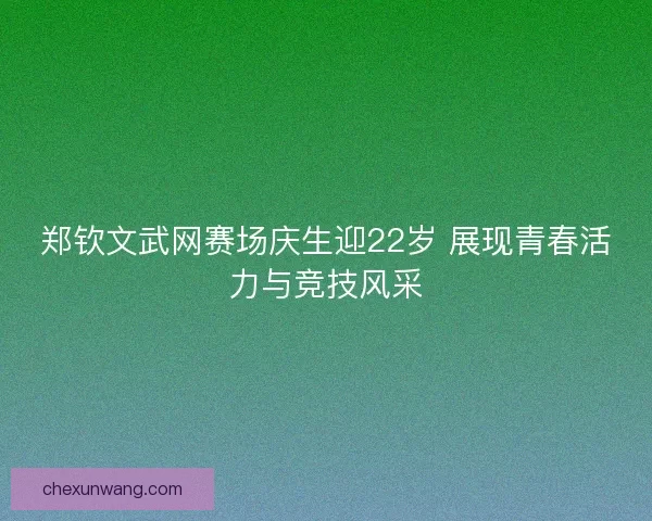 郑钦文武网赛场庆生迎22岁 展现青春活力与竞技风采