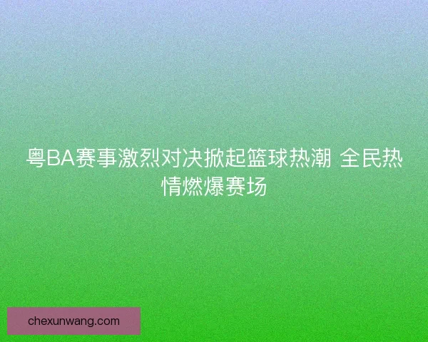 粤BA赛事激烈对决掀起篮球热潮 全民热情燃爆赛场