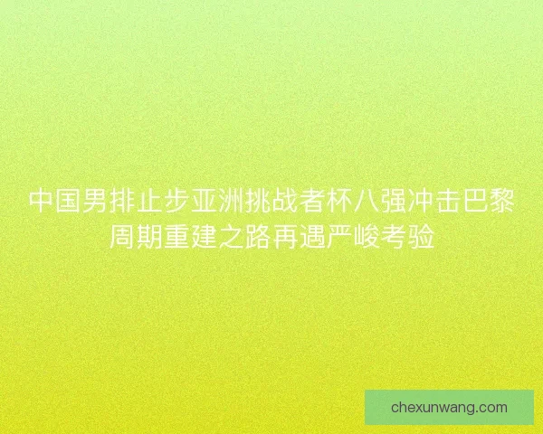 中国男排止步亚洲挑战者杯八强冲击巴黎周期重建之路再遇严峻考验