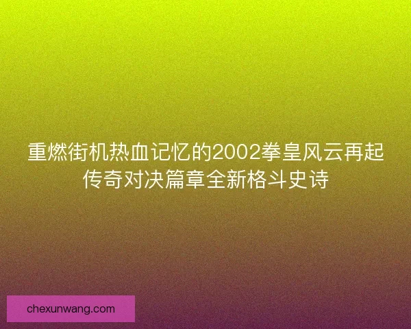 重燃街机热血记忆的2002拳皇风云再起传奇对决篇章全新格斗史诗