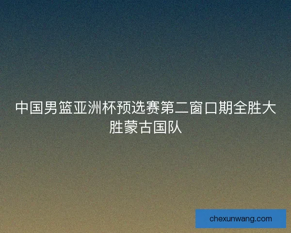 中国男篮亚洲杯预选赛第二窗口期全胜大胜蒙古国队